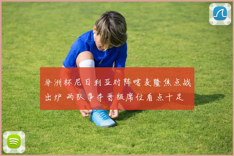 非洲杯尼日利亚对阵喀麦隆焦点战出炉 两队争夺晋级席位看点十足