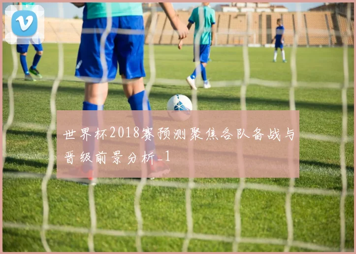 世界杯2018赛预测聚焦各队备战与晋级前景分析_1