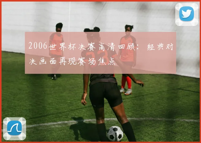 2006世界杯决赛高清回顾:经典对决画面再现赛场焦点