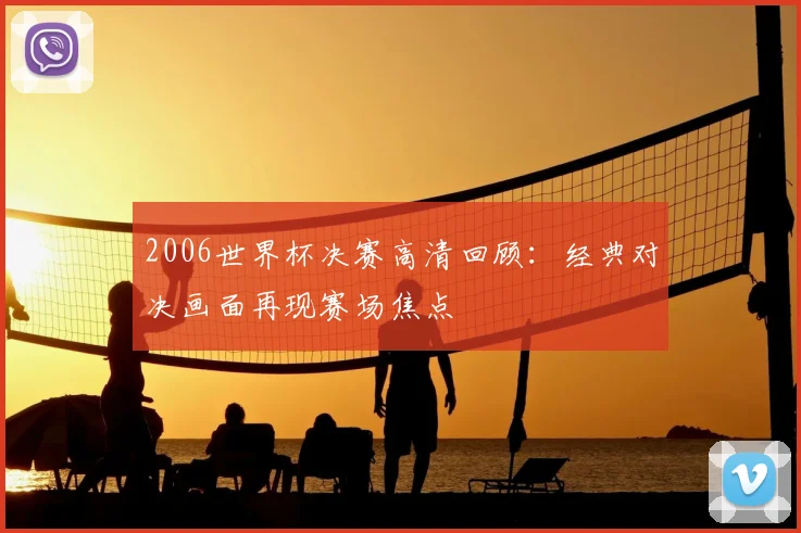 2006世界杯决赛高清回顾：经典对决画面再现赛场焦点